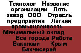 Технолог › Название организации ­ Пять звезд, ООО › Отрасль предприятия ­ Легкая промышленность › Минимальный оклад ­ 30 000 - Все города Работа » Вакансии   . Крым,Бахчисарай